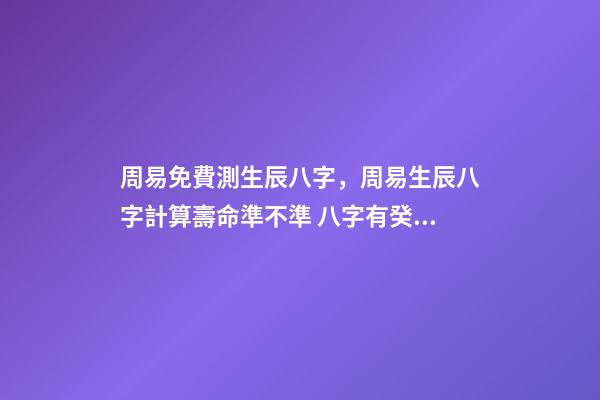 周易免費測生辰八字，周易生辰八字計算壽命準不準 八字有癸亥就有貴人，周易八字免費測算